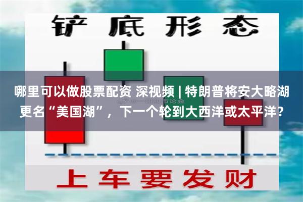 哪里可以做股票配资 深视频 | 特朗普将安大略湖更名“美国湖”，下一个轮到大西洋或太平洋？