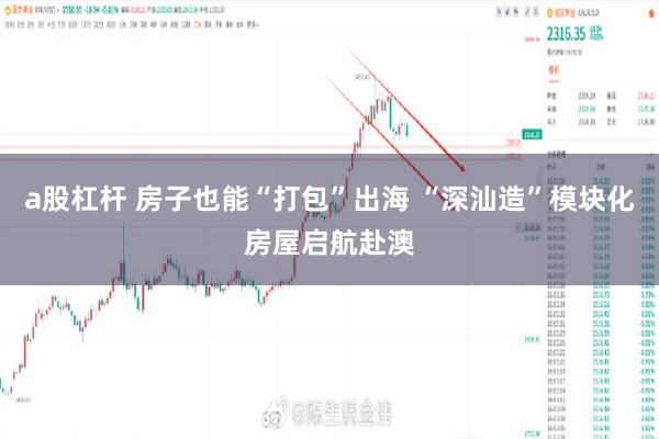 a股杠杆 房子也能“打包”出海 “深汕造”模块化房屋启航赴澳