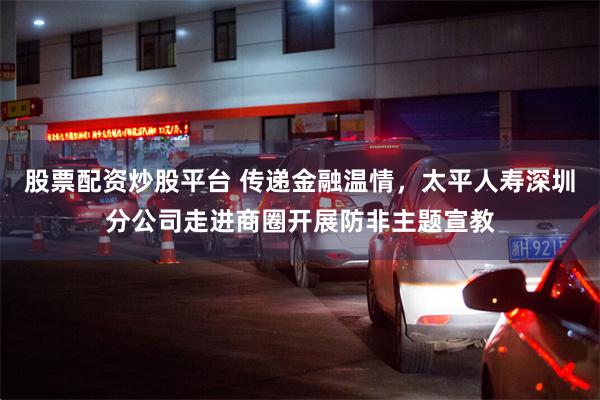 股票配资炒股平台 传递金融温情，太平人寿深圳分公司走进商圈开展防非主题宣教
