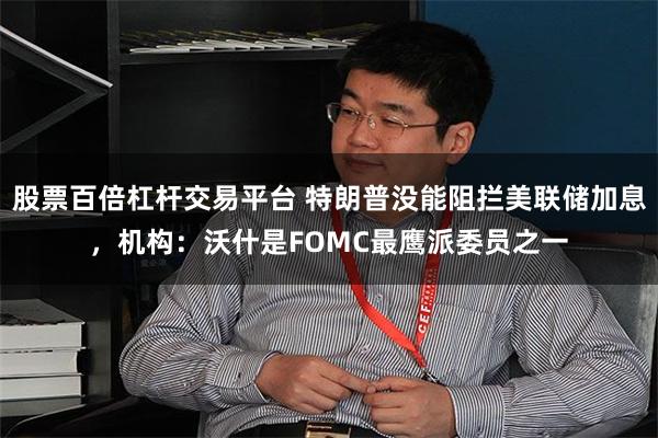 股票百倍杠杆交易平台 特朗普没能阻拦美联储加息，机构：沃什是FOMC最鹰派委员之一