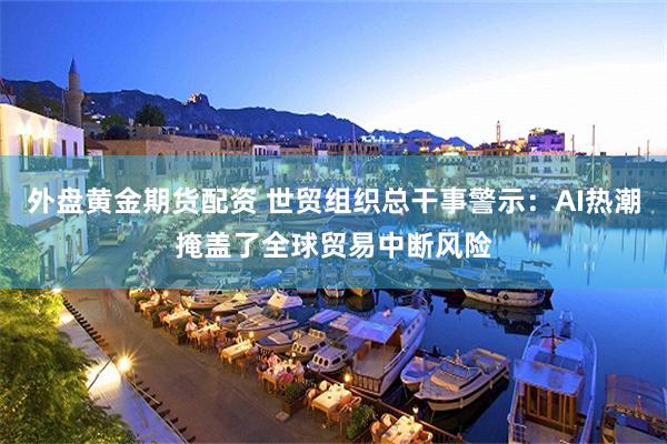 外盘黄金期货配资 世贸组织总干事警示：AI热潮掩盖了全球贸易中断风险