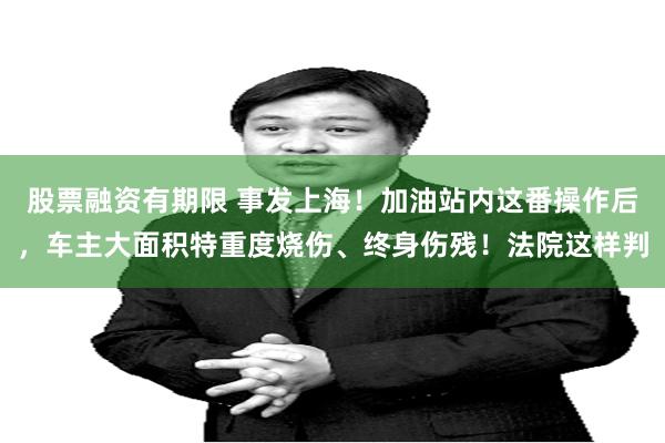 股票融资有期限 事发上海！加油站内这番操作后，车主大面积特重度烧伤、终身伤残！法院这样判