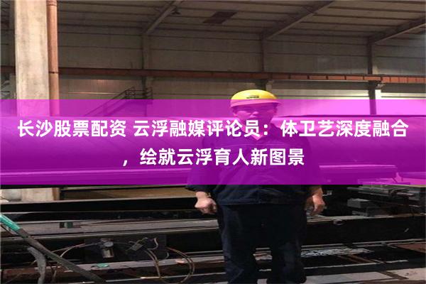 长沙股票配资 云浮融媒评论员：体卫艺深度融合，绘就云浮育人新图景