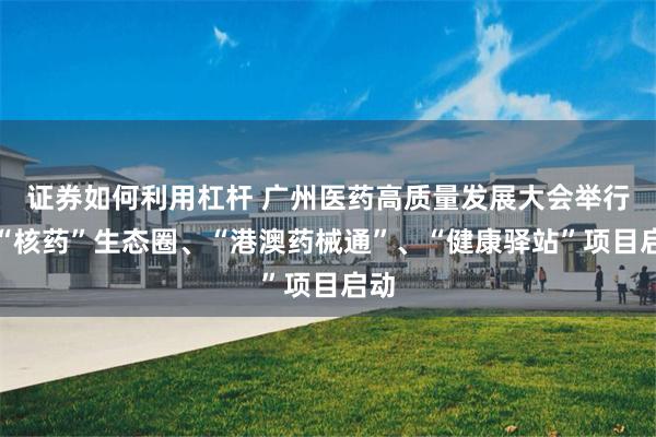 证券如何利用杠杆 广州医药高质量发展大会举行，“核药”生态圈、“港澳药械通”、“健康驿站”项目启动