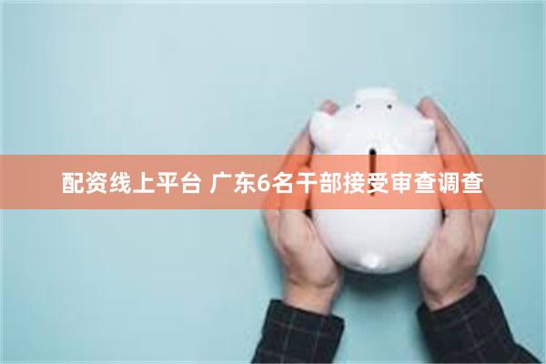 配资线上平台 广东6名干部接受审查调查