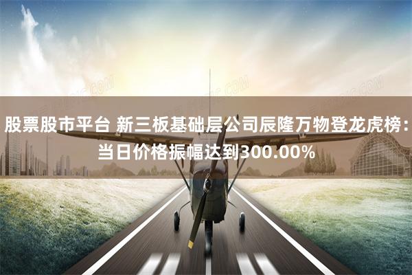股票股市平台 新三板基础层公司辰隆万物登龙虎榜：当日价格振幅达到300.00%