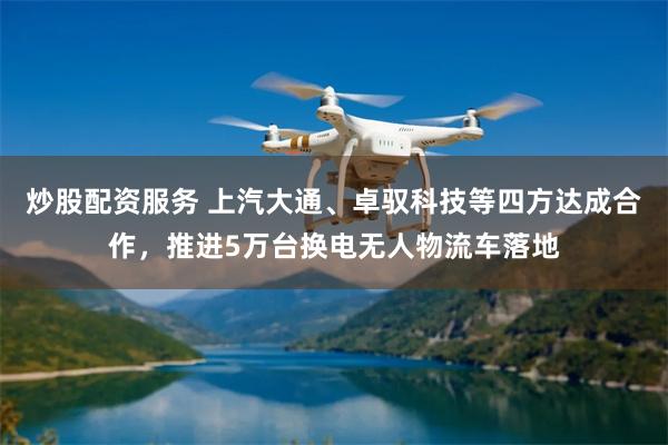 炒股配资服务 上汽大通、卓驭科技等四方达成合作，推进5万台换电无人物流车落地