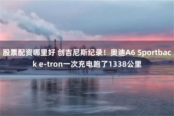 股票配资哪里好 创吉尼斯纪录！奥迪A6 Sportback e-tron一次充电跑了1338公里