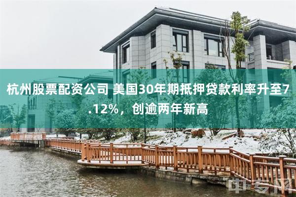 杭州股票配资公司 美国30年期抵押贷款利率升至7.12%，创逾两年新高
