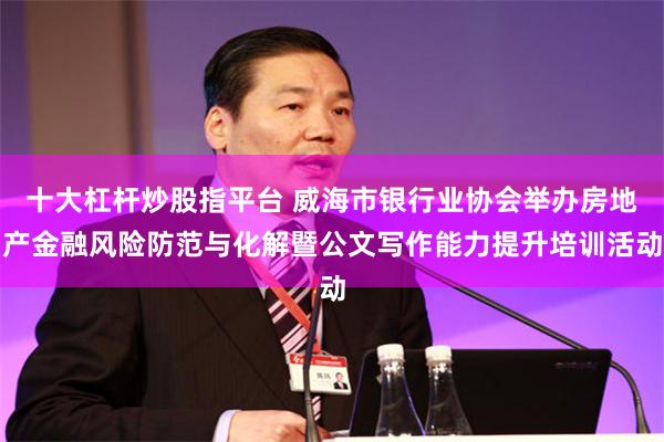 十大杠杆炒股指平台 威海市银行业协会举办房地产金融风险防范与化解暨公文写作能力提升培训活动