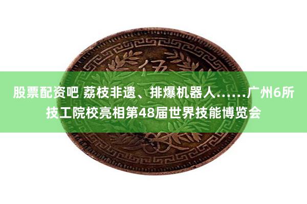 股票配资吧 荔枝非遗、排爆机器人……广州6所技工院校亮相第48届世界技能博览会