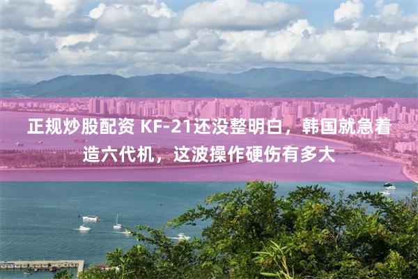 正规炒股配资 KF-21还没整明白,韩国就急着造六代机,这波操作硬伤有多大
