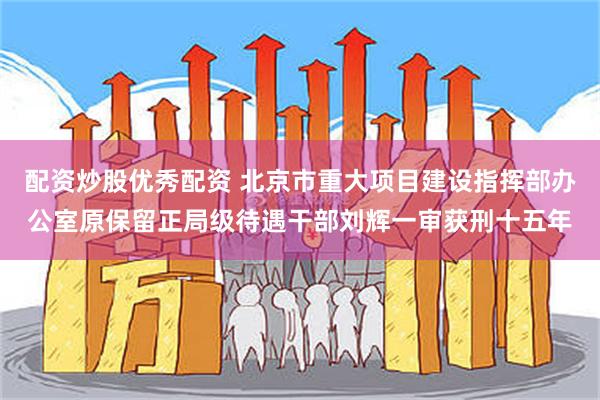 配资炒股优秀配资 北京市重大项目建设指挥部办公室原保留正局级待遇干部刘辉一审获刑十五年