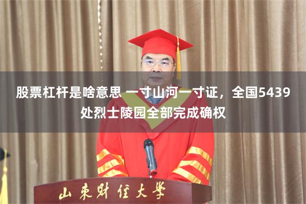 股票杠杆是啥意思 一寸山河一寸证，全国5439处烈士陵园全部完成确权