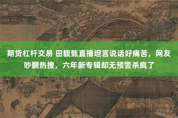 期货杠杆交易 田馥甄直播坦言说话好痛苦，网友吵翻热搜，六年新专辑却无预警杀疯了