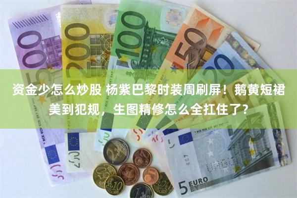 资金少怎么炒股 杨紫巴黎时装周刷屏！鹅黄短裙美到犯规，生图精修怎么全扛住了？