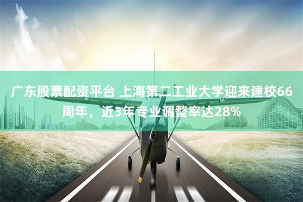 广东股票配资平台 上海第二工业大学迎来建校66周年，近3年专业调整率达28%
