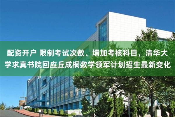 配资开户 限制考试次数、增加考核科目,清华大学求真书院回应丘成桐数学领军计划招生最新变化