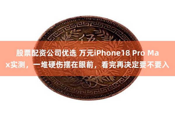 股票配资公司优选 万元iPhone18 Pro Max实测，一堆硬伤摆在眼前，看完再决定要不要入