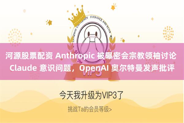 河源股票配资 Anthropic 被曝密会宗教领袖讨论 Claude 意识问题,OpenAI 奥尔特曼发声批评