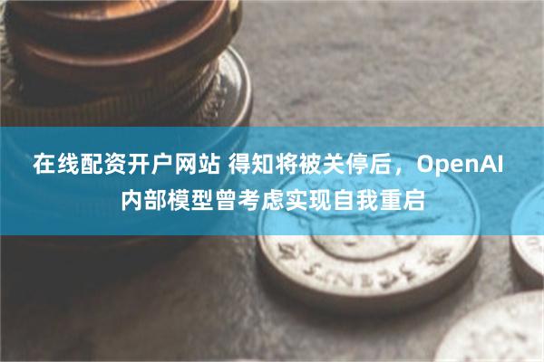 在线配资开户网站 得知将被关停后,OpenAI 内部模型曾考虑实现自我重启