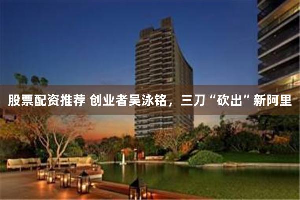 股票配资推荐 创业者吴泳铭，三刀“砍出”新阿里