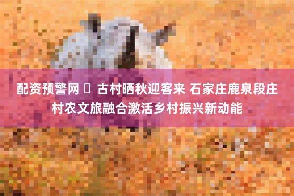 配资预警网 ​古村晒秋迎客来 石家庄鹿泉段庄村农文旅融合激活乡村振兴新动能