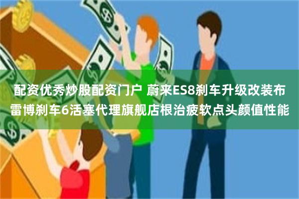 配资优秀炒股配资门户 蔚来ES8刹车升级改装布雷博刹车6活塞代理旗舰店根治疲软点头颜值性能