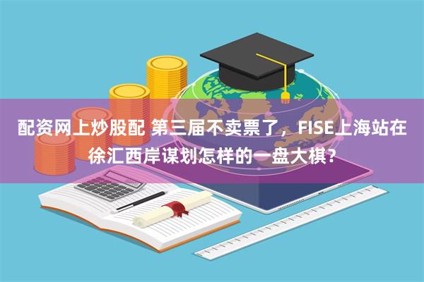 配资网上炒股配 第三届不卖票了，FISE上海站在徐汇西岸谋划怎样的一盘大棋？