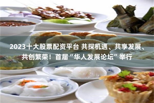 2023十大股票配资平台 共探机遇、共享发展、共创繁荣！首届“华人发展论坛”举行