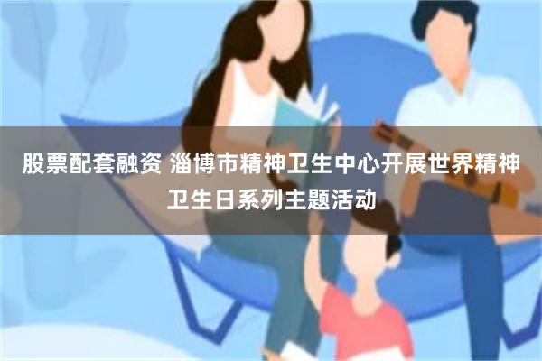 股票配套融资 淄博市精神卫生中心开展世界精神卫生日系列主题活动