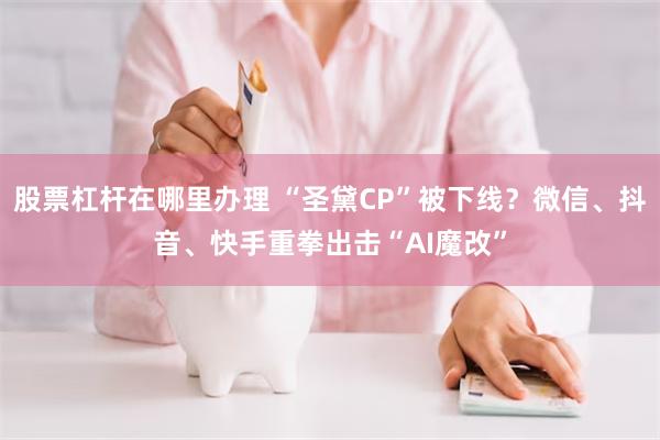 股票杠杆在哪里办理 “圣黛CP”被下线?微信、抖音、快手重拳出击“AI魔改”