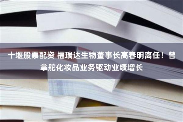 十堰股票配资 福瑞达生物董事长高春明离任！曾掌舵化妆品业务驱动业绩增长